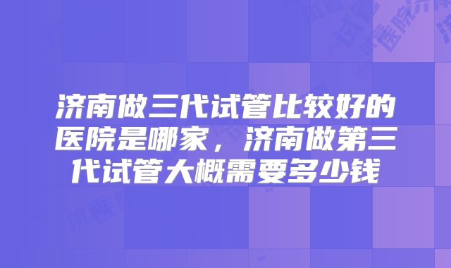 济南做三代试管比较好的医院是哪家，济南做第三代试管大概需要多少钱