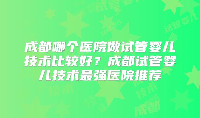成都哪个医院做试管婴儿技术比较好？成都试管婴儿技术最强医院推荐