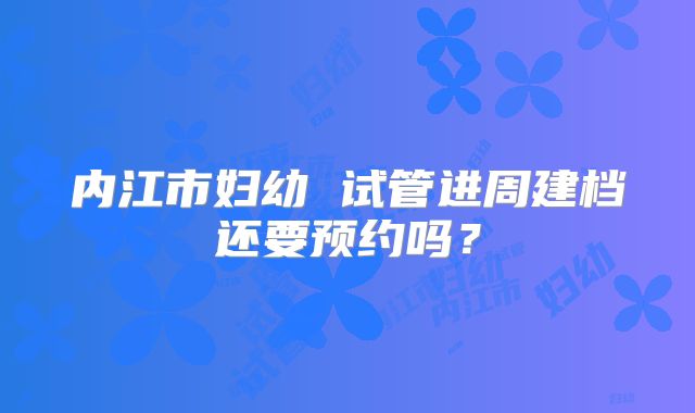 内江市妇幼 试管进周建档还要预约吗？