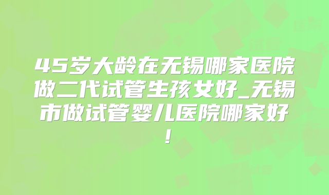 45岁大龄在无锡哪家医院做二代试管生孩女好_无锡市做试管婴儿医院哪家好！