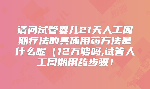 请问试管婴儿21天人工周期疗法的具体用药方法是什么呢(12万够吗,试管人工周期用药步骤!