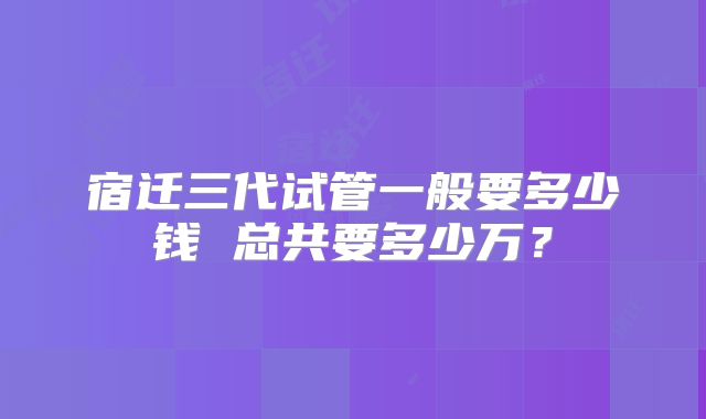 宿迁三代试管一般要多少钱 总共要多少万？