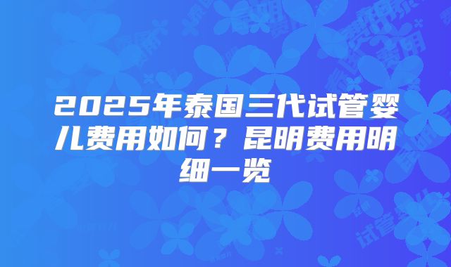 2025年泰国三代试管婴儿费用如何？昆明费用明细一览
