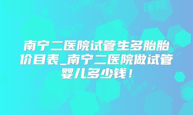 南宁二医院试管生多胎胎价目表_南宁二医院做试管婴儿多少钱!