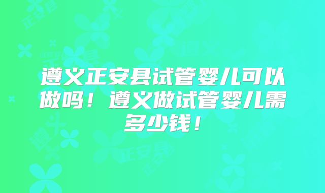 遵义正安县试管婴儿可以做吗！遵义做试管婴儿需多少钱！