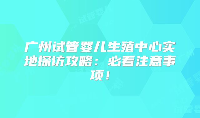广州试管婴儿生殖中心实地探访攻略：必看注意事项！