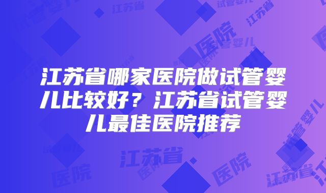 江苏省哪家医院做试管婴儿比较好？江苏省试管婴儿最佳医院推荐