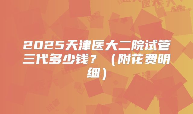 2025天津医大二院试管三代多少钱?(附花费明细)