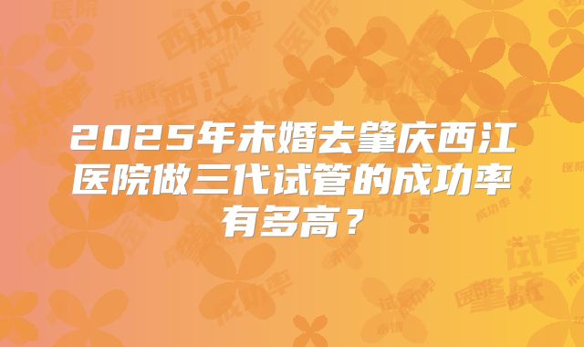 2025年未婚去肇庆西江医院做三代试管的成功率有多高？