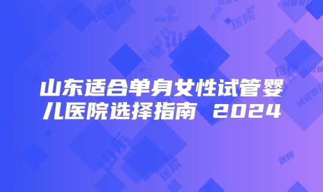 山东适合单身女性试管婴儿医院选择指南 2024