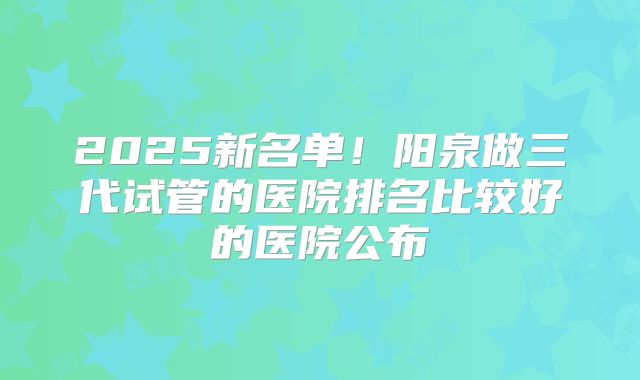 2025新名单！阳泉做三代试管的医院排名比较好的医院公布