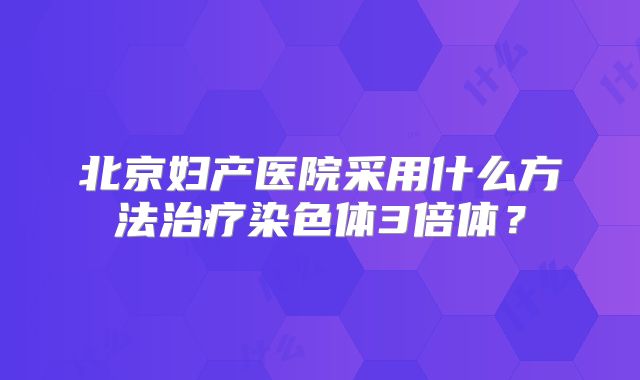北京妇产医院采用什么方法治疗染色体3倍体?