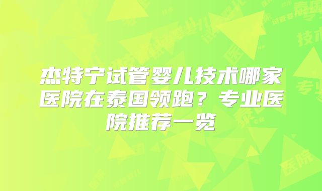 杰特宁试管婴儿技术哪家医院在泰国领跑？专业医院推荐一览