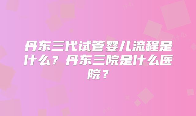 丹东三代试管婴儿流程是什么？丹东三院是什么医院？