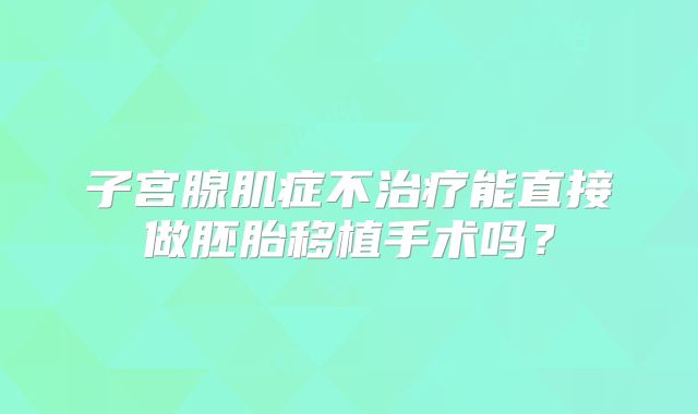 子宫腺肌症不治疗能直接做胚胎移植手术吗？