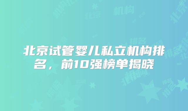 北京试管婴儿私立机构排名，前10强榜单揭晓
