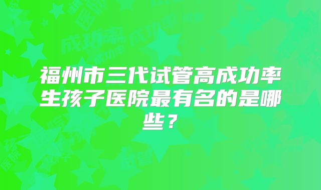 福州市三代试管高成功率生孩子医院最有名的是哪些？