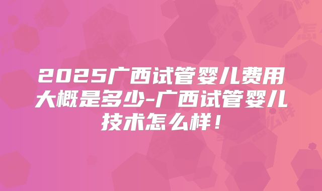 2025广西试管婴儿费用大概是多少-广西试管婴儿技术怎么样！