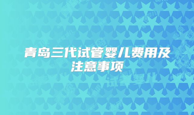 青岛三代试管婴儿费用及注意事项
