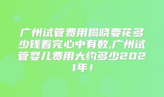 广州试管费用揭晓要花多少钱看完心中有数,广州试管婴儿费用大约多少2021年!