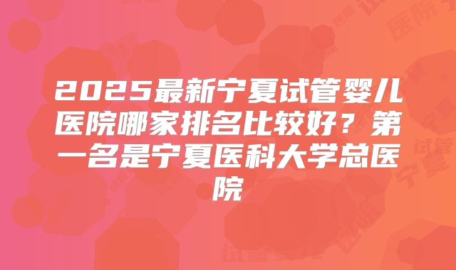 2025最新宁夏试管婴儿医院哪家排名比较好？第一名是宁夏医科大学总医院