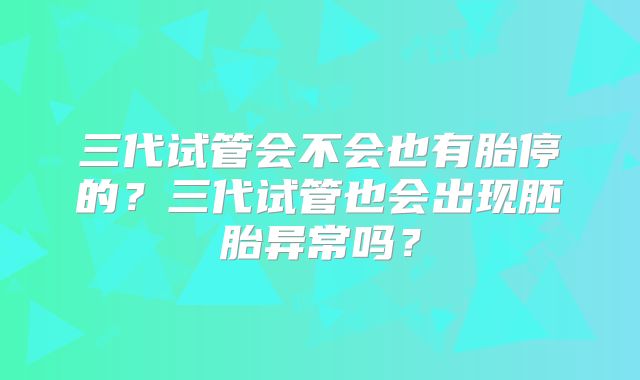 三代试管会不会也有胎停的？三代试管也会出现胚胎异常吗？