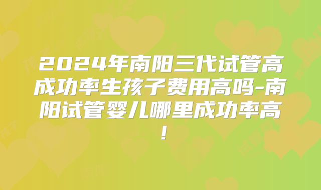 2024年南阳三代试管高成功率生孩子费用高吗-南阳试管婴儿哪里成功率高！