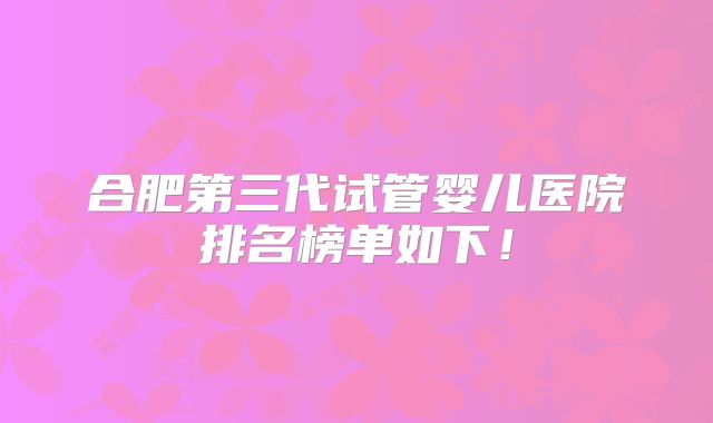 合肥第三代试管婴儿医院排名榜单如下！