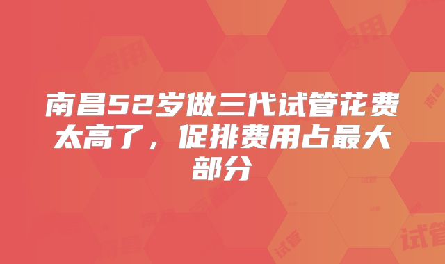 南昌52岁做三代试管花费太高了，促排费用占最大部分
