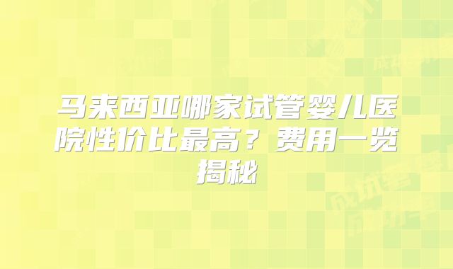 马来西亚哪家试管婴儿医院性价比最高？费用一览揭秘