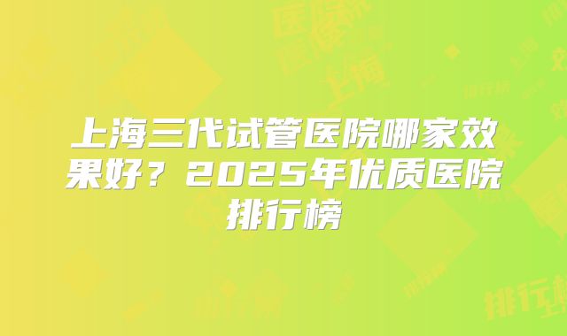 上海三代试管医院哪家效果好?2025年优质医院排行榜