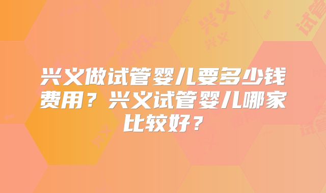 兴义做试管婴儿要多少钱费用？兴义试管婴儿哪家比较好？