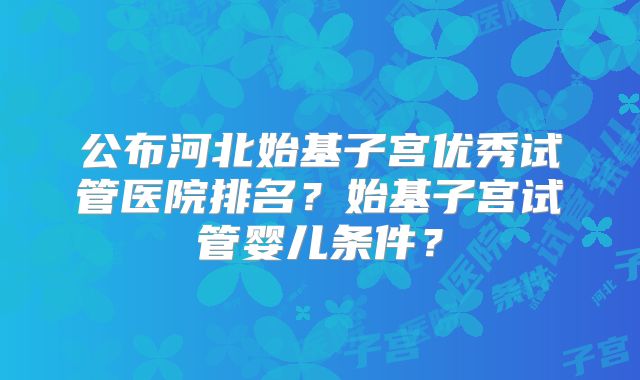 公布河北始基子宫优秀试管医院排名？始基子宫试管婴儿条件？
