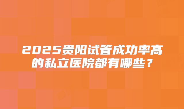 2025贵阳试管成功率高的私立医院都有哪些?
