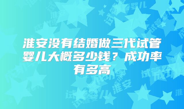 淮安没有结婚做三代试管婴儿大概多少钱?成功率有多高