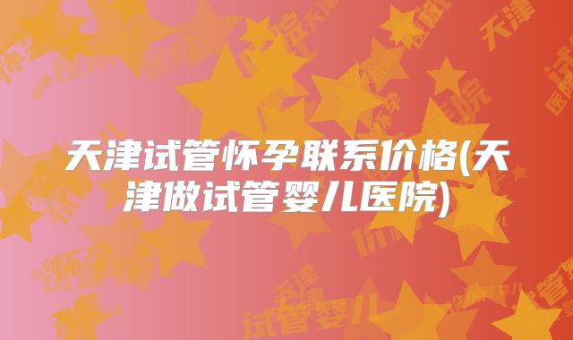 天津试管怀孕联系价格(天津做试管婴儿医院)