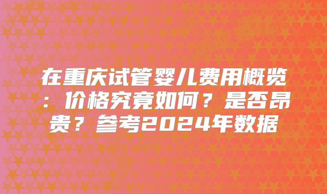在重庆试管婴儿费用概览：价格究竟如何？是否昂贵？参考2024年数据