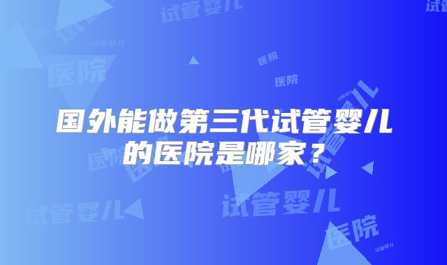 国外能做第三代试管婴儿的医院是哪家?