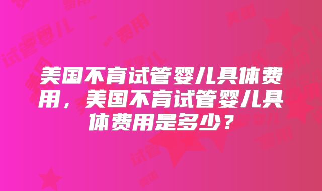 美国不育试管婴儿具体费用,美国不育试管婴儿具体费用是多少?
