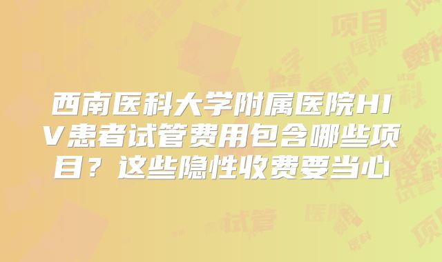 西南医科大学附属医院HIV患者试管费用包含哪些项目?这些隐性收费要当心