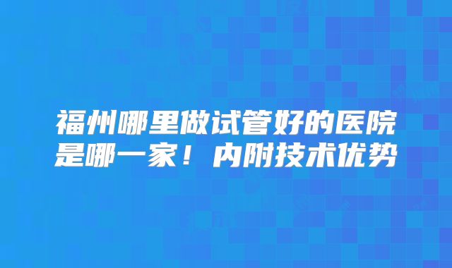 福州哪里做试管好的医院是哪一家!内附技术优势