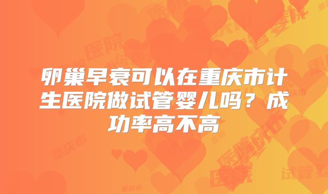卵巢早衰可以在重庆市计生医院做试管婴儿吗?成功率高不高