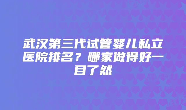 武汉第三代试管婴儿私立医院排名？哪家做得好一目了然