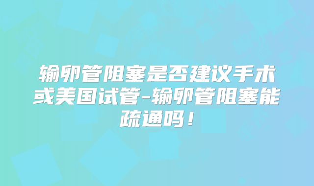 输卵管阻塞是否建议手术或美国试管-输卵管阻塞能疏通吗！