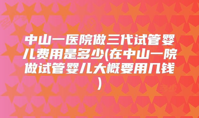 中山一医院做三代试管婴儿费用是多少(在中山一院做试管婴儿大概要用几钱)