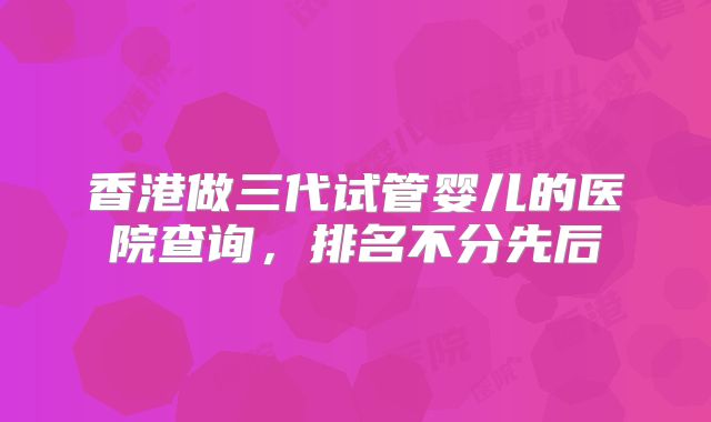 香港做三代试管婴儿的医院查询，排名不分先后