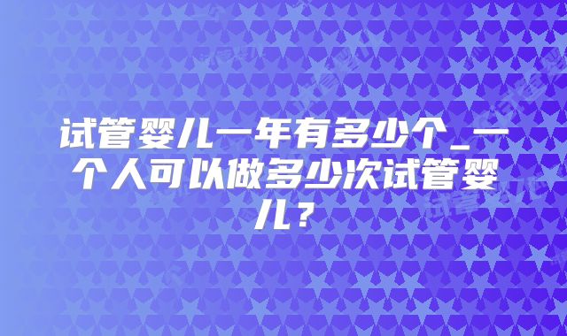 试管婴儿一年有多少个_一个人可以做多少次试管婴儿？