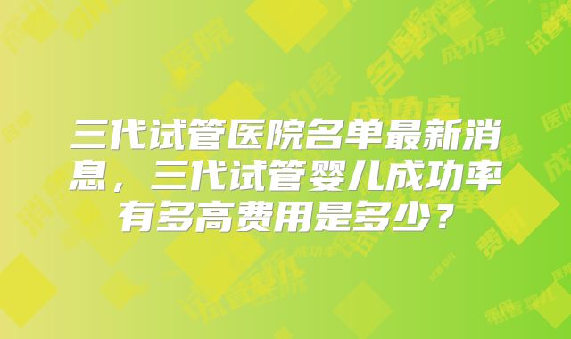 三代试管医院名单最新消息,三代试管婴儿成功率有多高费用是多少?