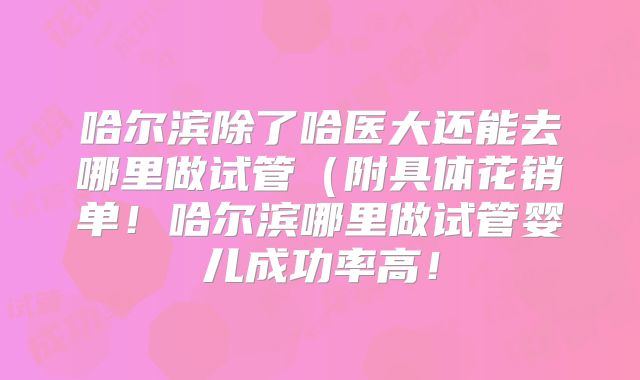 哈尔滨除了哈医大还能去哪里做试管(附具体花销单!哈尔滨哪里做试管婴儿成功率高!
