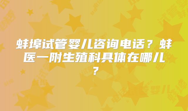 蚌埠试管婴儿咨询电话？蚌医一附生殖科具体在哪儿？